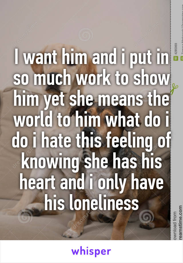 I want him and i put in so much work to show him yet she means the world to him what do i do i hate this feeling of knowing she has his heart and i only have his loneliness