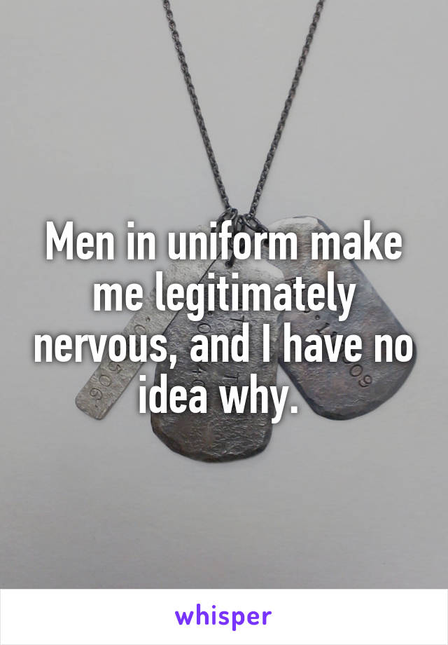 Men in uniform make me legitimately nervous, and I have no idea why. 