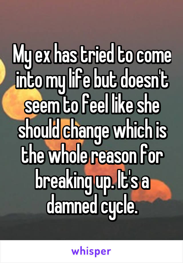 My ex has tried to come into my life but doesn't seem to feel like she should change which is the whole reason for breaking up. It's a damned cycle.