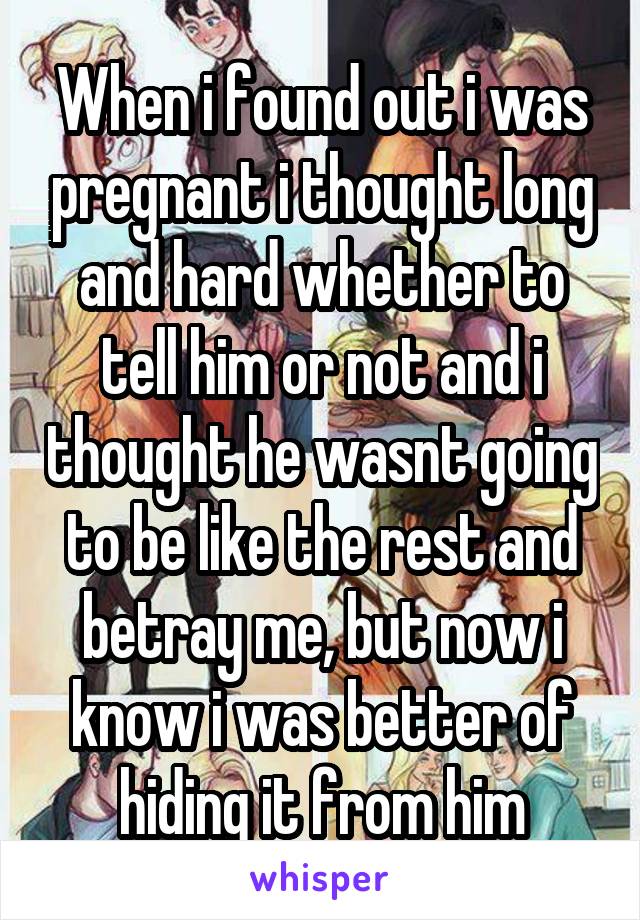 When i found out i was pregnant i thought long and hard whether to tell him or not and i thought he wasnt going to be like the rest and betray me, but now i know i was better of hiding it from him