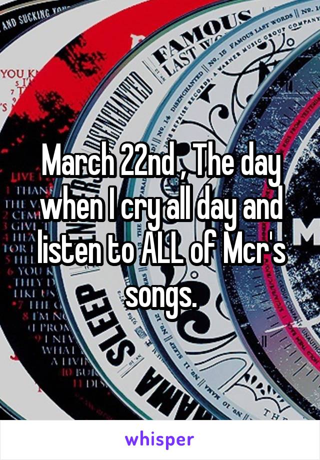 March 22nd , The day when I cry all day and listen to ALL of Mcr's songs.