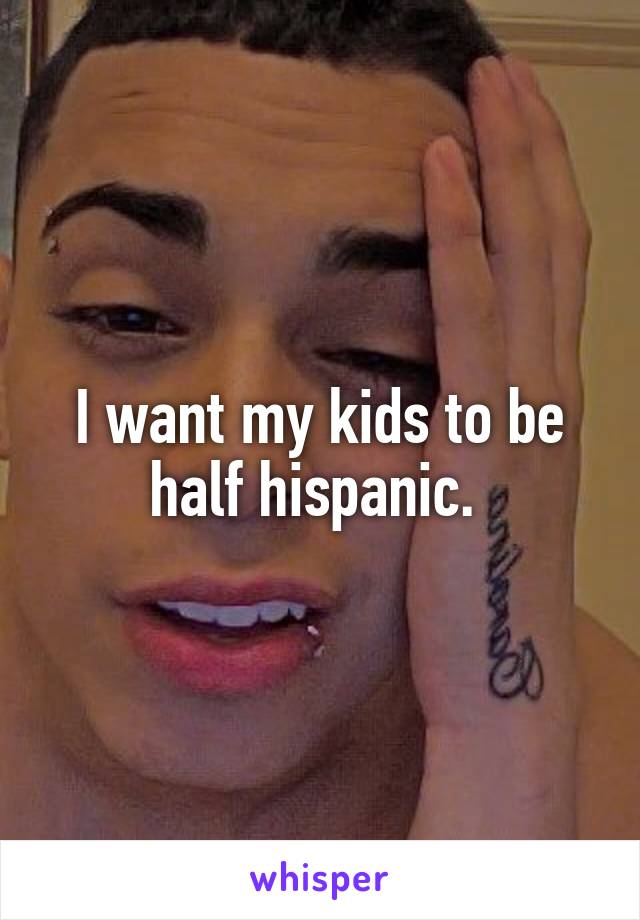 I want my kids to be half hispanic. 