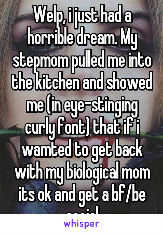 Welp, i just had a horrible dream. My stepmom pulled me into the kitchen and showed me (in eye-stinging curly font) that if i wamted to get back with my biological mom its ok and get a bf/be social