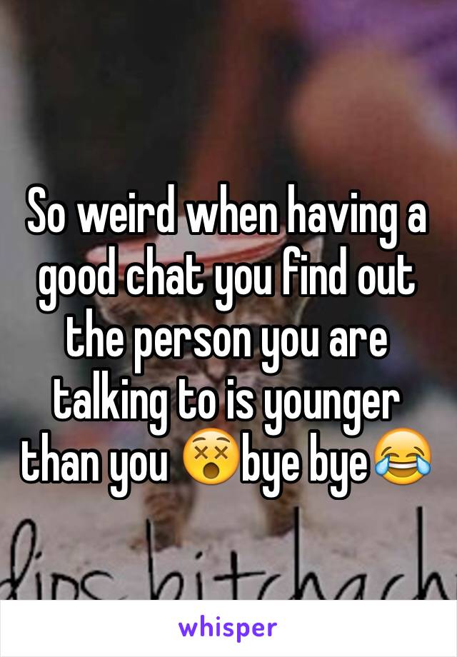 So weird when having a good chat you find out the person you are talking to is younger than you 😵bye bye😂