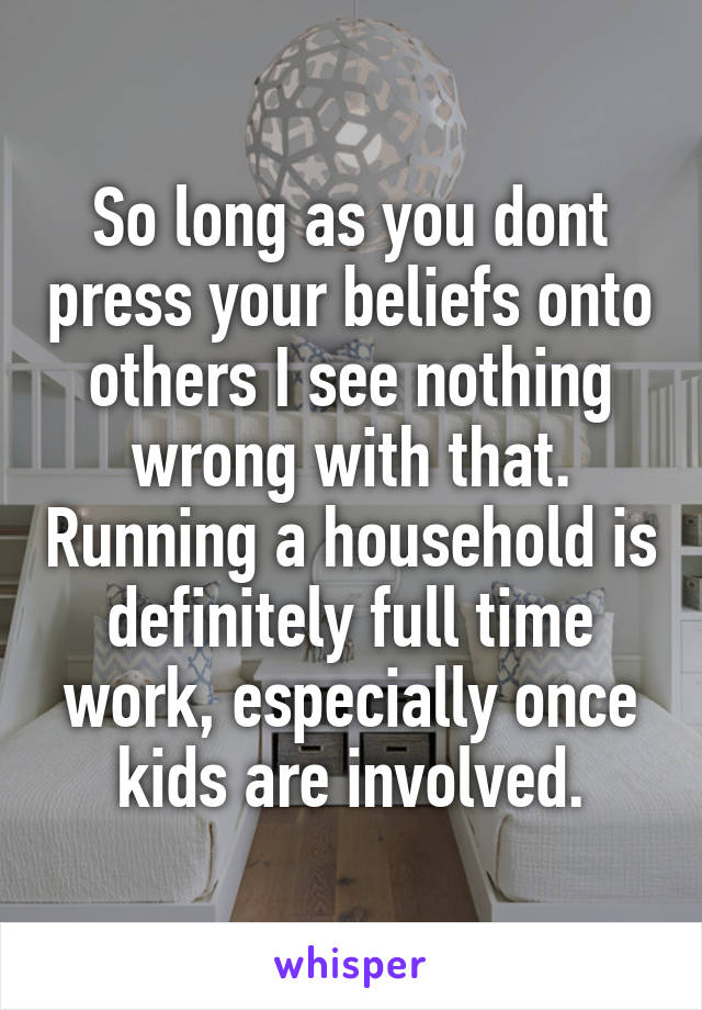 So long as you dont press your beliefs onto others I see nothing wrong with that. Running a household is definitely full time work, especially once kids are involved.