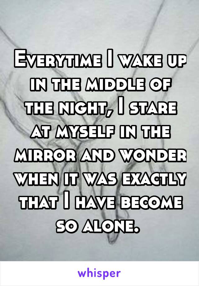 Everytime I wake up in the middle of the night, I stare at myself in the mirror and wonder when it was exactly that I have become so alone. 