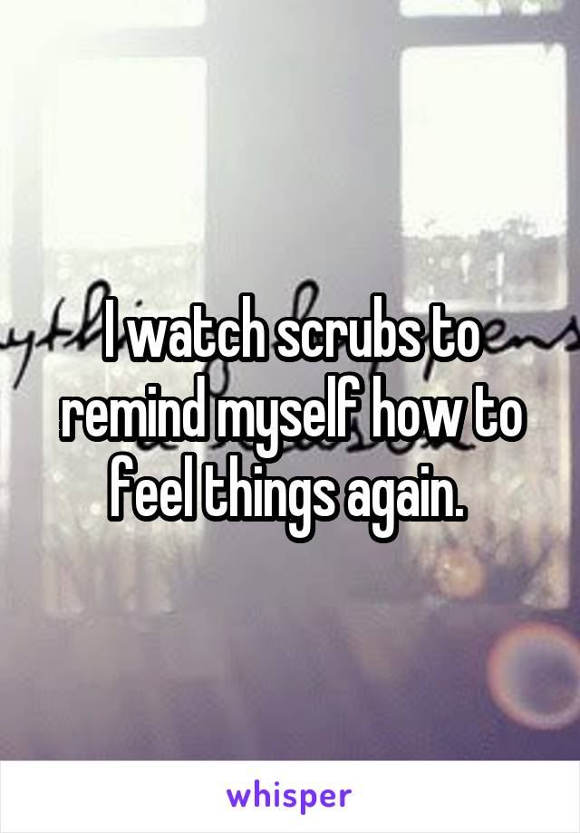 I watch scrubs to remind myself how to feel things again. 