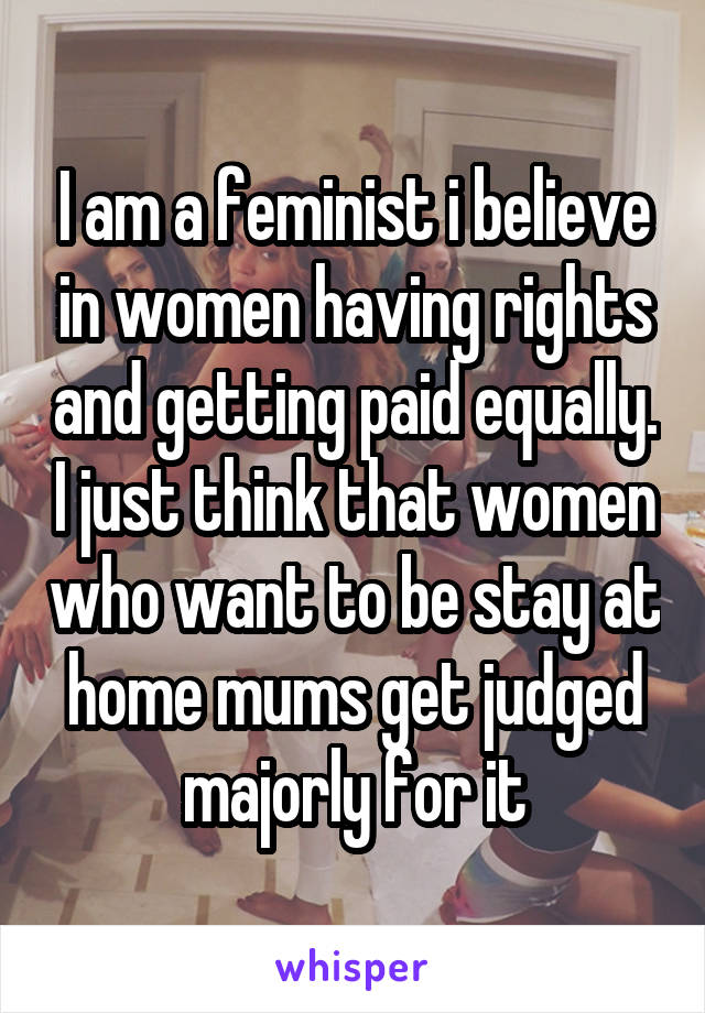 I am a feminist i believe in women having rights and getting paid equally. I just think that women who want to be stay at home mums get judged majorly for it