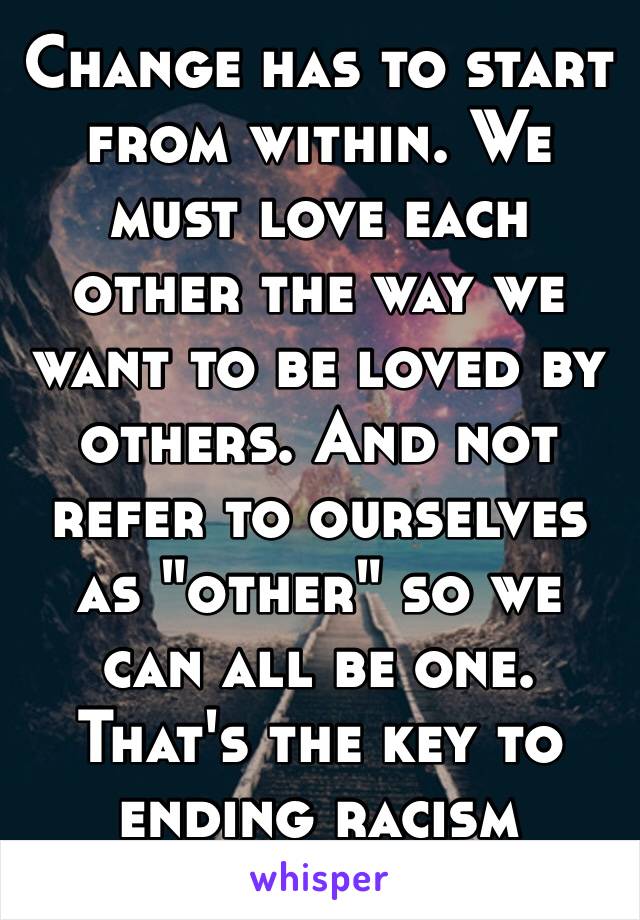 Change has to start from within. We must love each other the way we want to be loved by others. And not refer to ourselves as "other" so we can all be one. That's the key to ending racism 
🌎🌍🌏