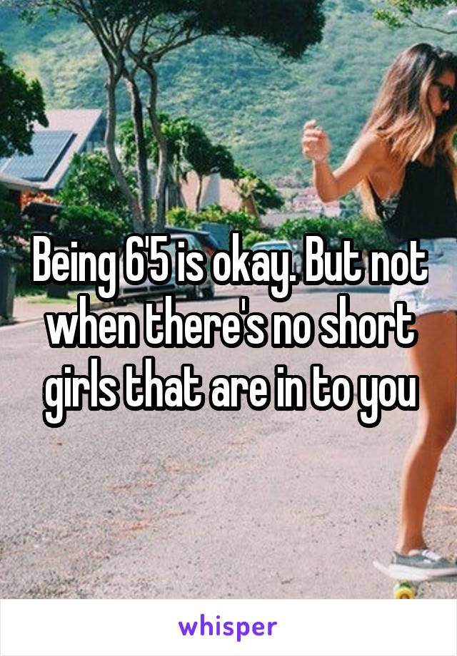 Being 6'5 is okay. But not when there's no short girls that are in to you