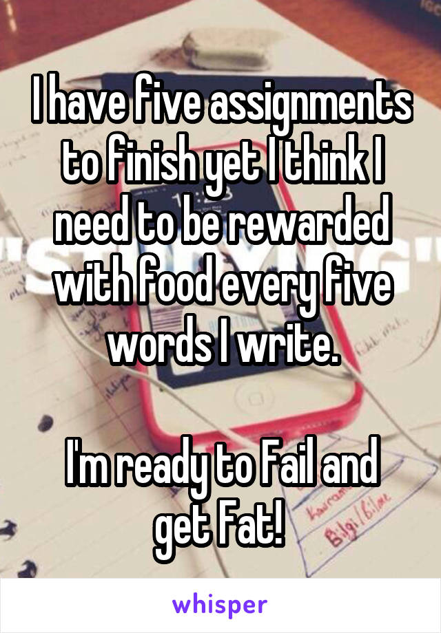 I have five assignments to finish yet I think I need to be rewarded with food every five words I write.

I'm ready to Fail and get Fat! 