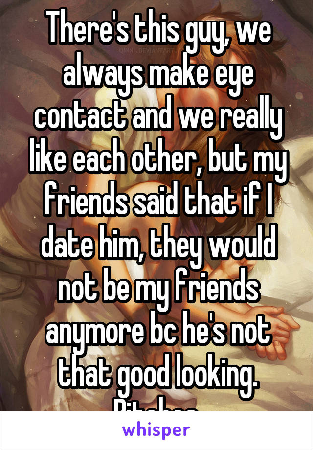 There's this guy, we always make eye contact and we really like each other, but my friends said that if I date him, they would not be my friends anymore bc he's not that good looking. Bitches.