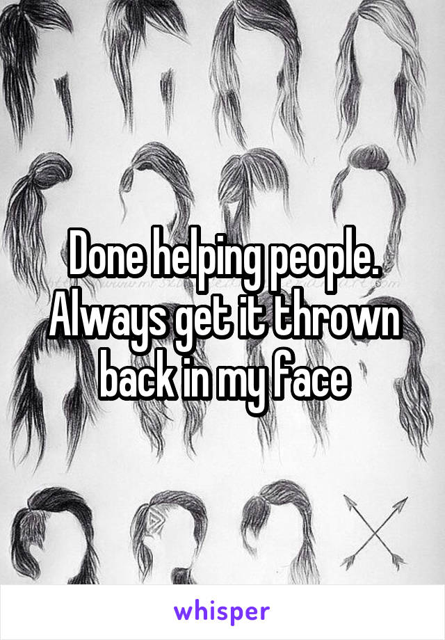 Done helping people. Always get it thrown back in my face