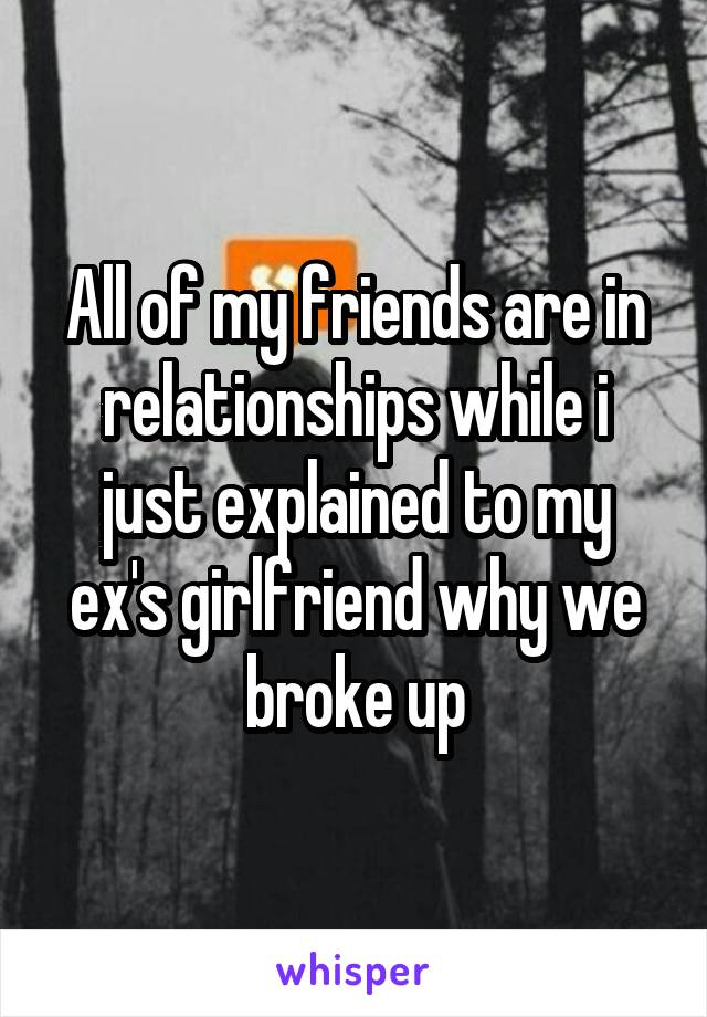 All of my friends are in relationships while i just explained to my ex's girlfriend why we broke up
