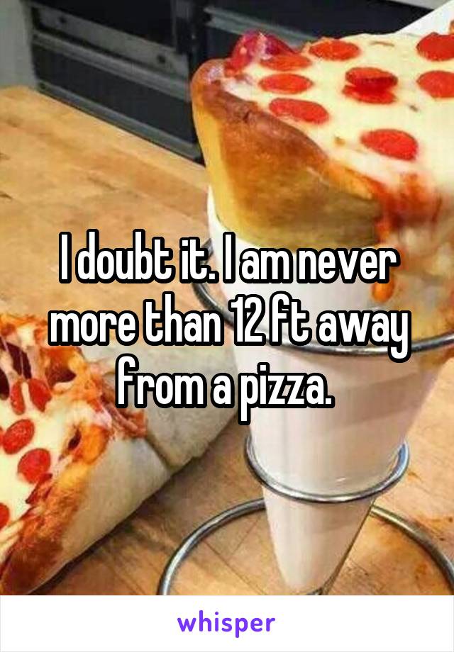 I doubt it. I am never more than 12 ft away from a pizza. 