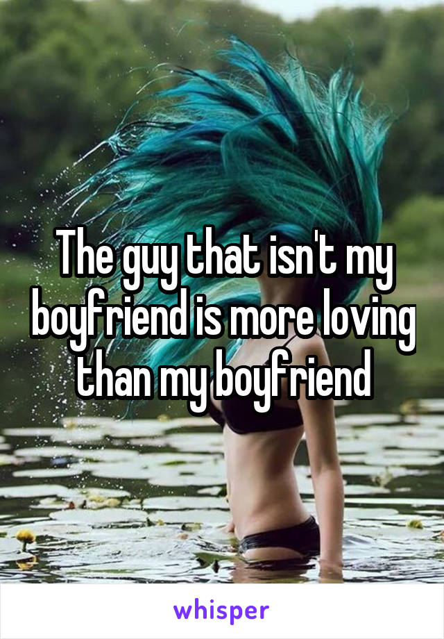 The guy that isn't my boyfriend is more loving than my boyfriend
