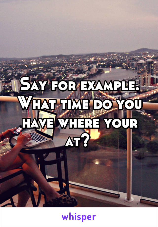Say for example. What time do you have where your at? 