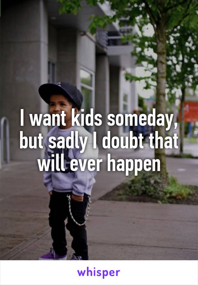 I want kids someday, but sadly I doubt that will ever happen