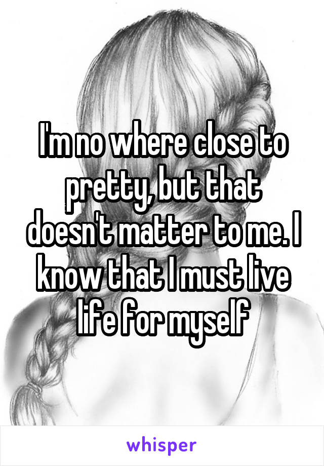 I'm no where close to pretty, but that doesn't matter to me. I know that I must live life for myself