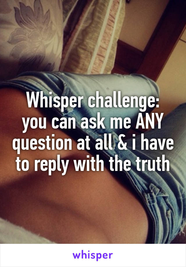 Whisper challenge: you can ask me ANY question at all & i have to reply with the truth
