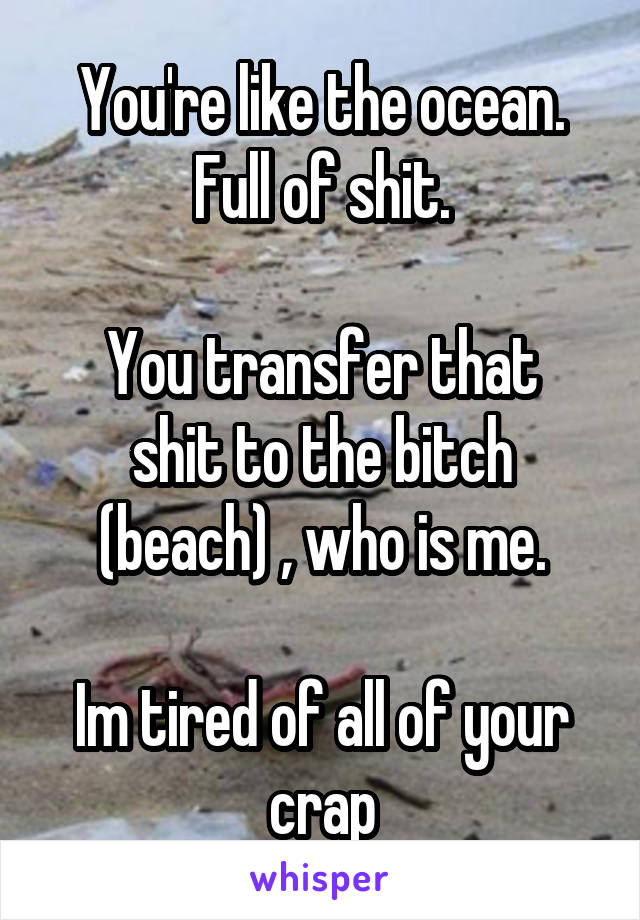 You're like the ocean. Full of shit.

You transfer that shit to the bitch (beach) , who is me.

Im tired of all of your crap