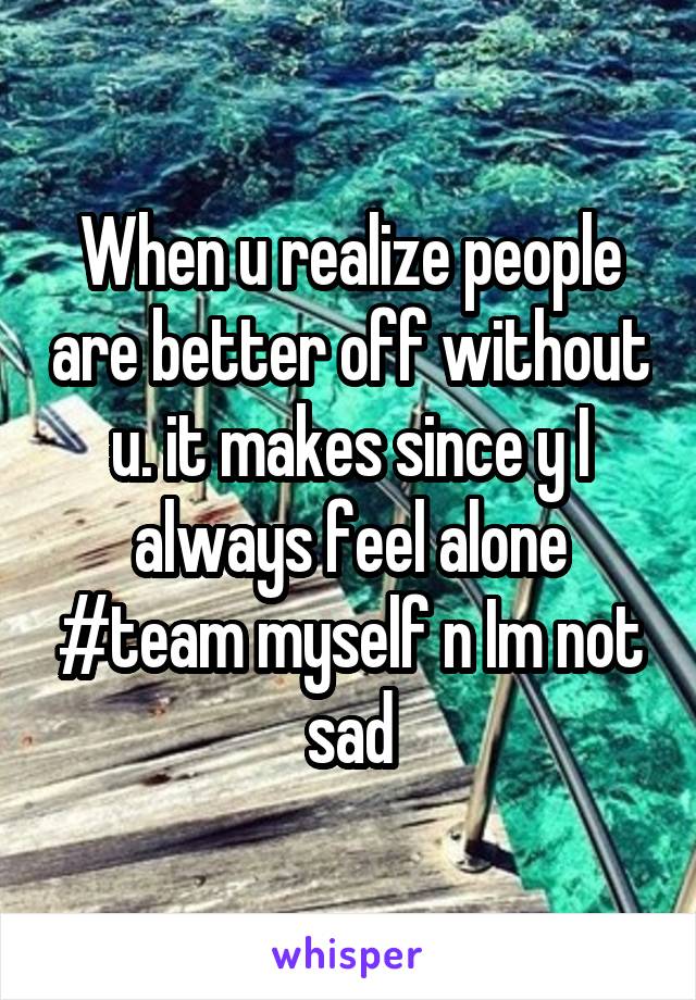 When u realize people are better off without u. it makes since y I always feel alone #team myself n Im not sad