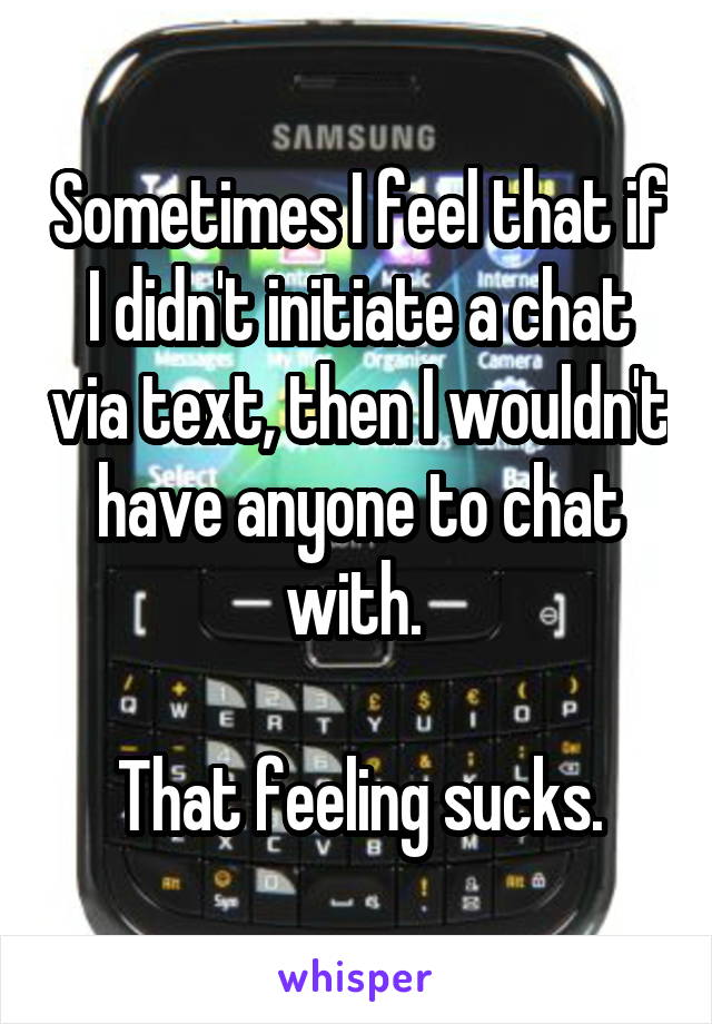 Sometimes I feel that if I didn't initiate a chat via text, then I wouldn't have anyone to chat with. 

That feeling sucks.