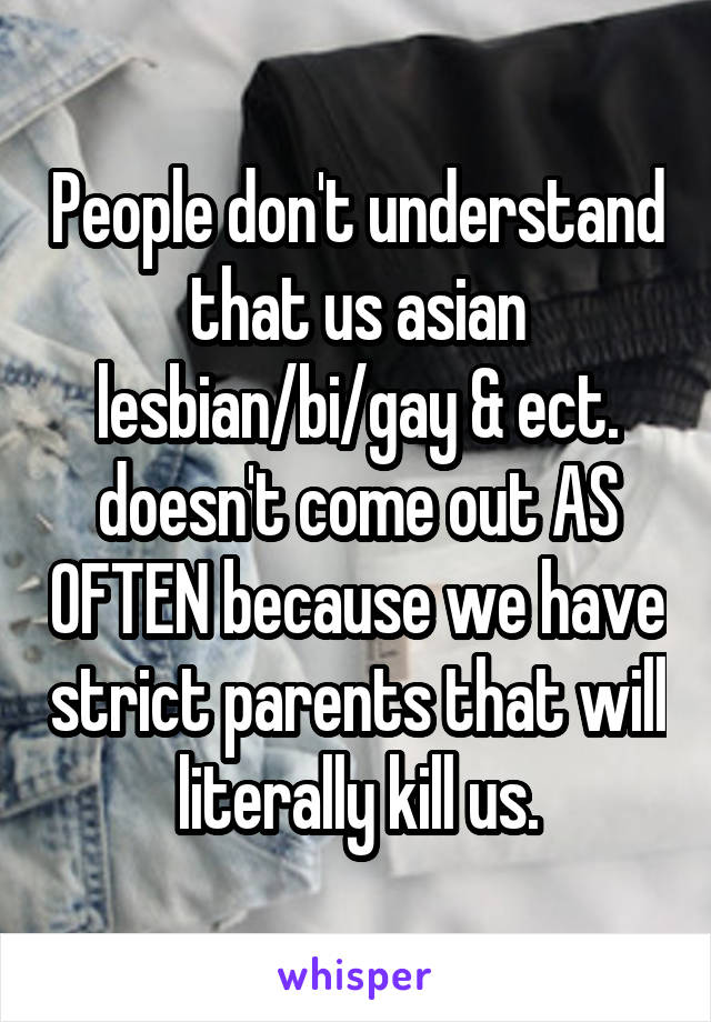 People don't understand that us asian lesbian/bi/gay & ect. doesn't come out AS OFTEN because we have strict parents that will literally kill us.