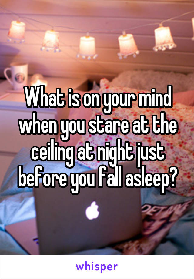 What is on your mind when you stare at the ceiling at night just before you fall asleep?