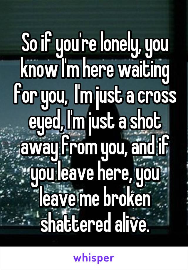 So if you're lonely, you know I'm here waiting for you,  I'm just a cross eyed, I'm just a shot away from you, and if you leave here, you leave me broken shattered alive.