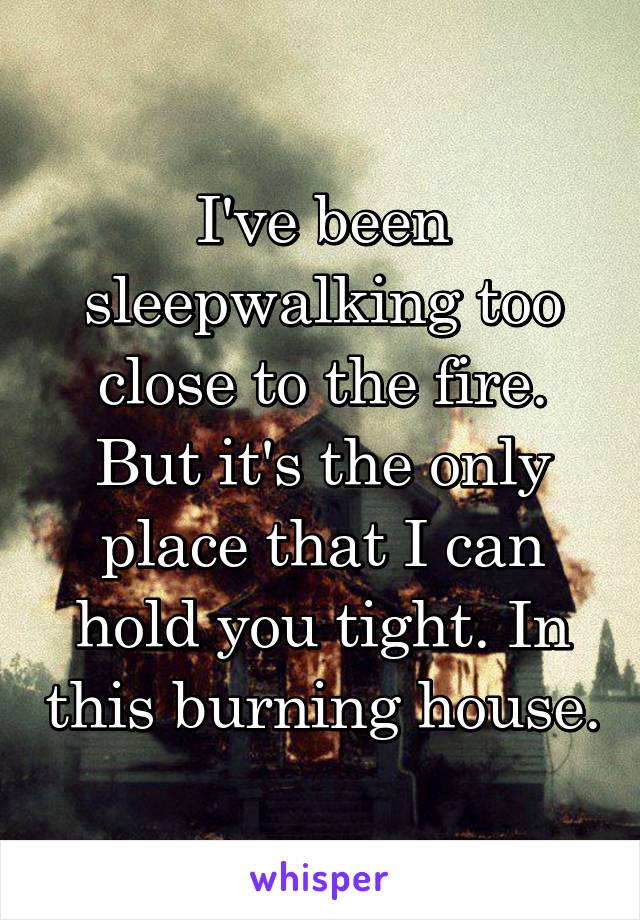 I've been sleepwalking too close to the fire. But it's the only place that I can hold you tight. In this burning house.