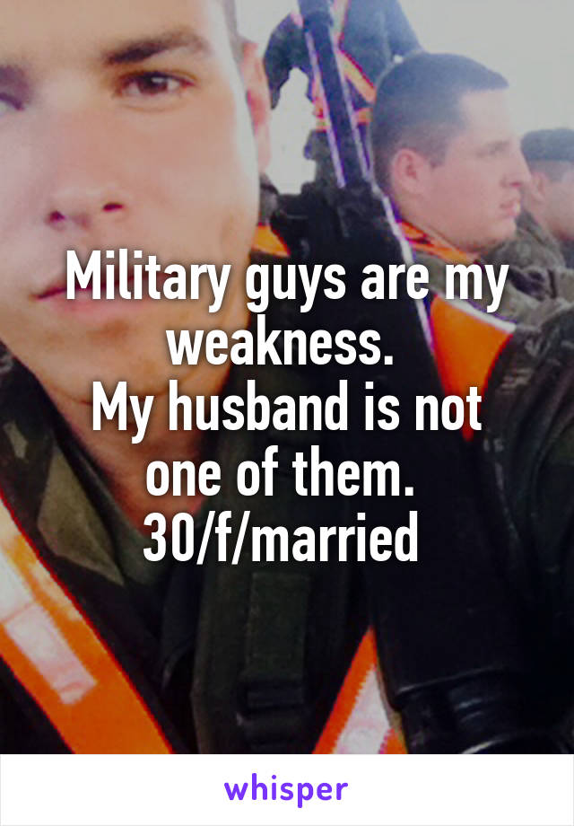 Military guys are my weakness. 
My husband is not one of them. 
30/f/married 
