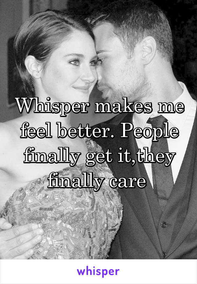 Whisper makes me feel better. People finally get it,they finally care 