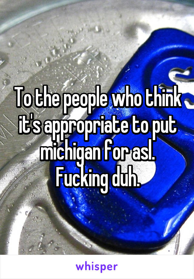 To the people who think it's appropriate to put michigan for asl. Fucking duh.