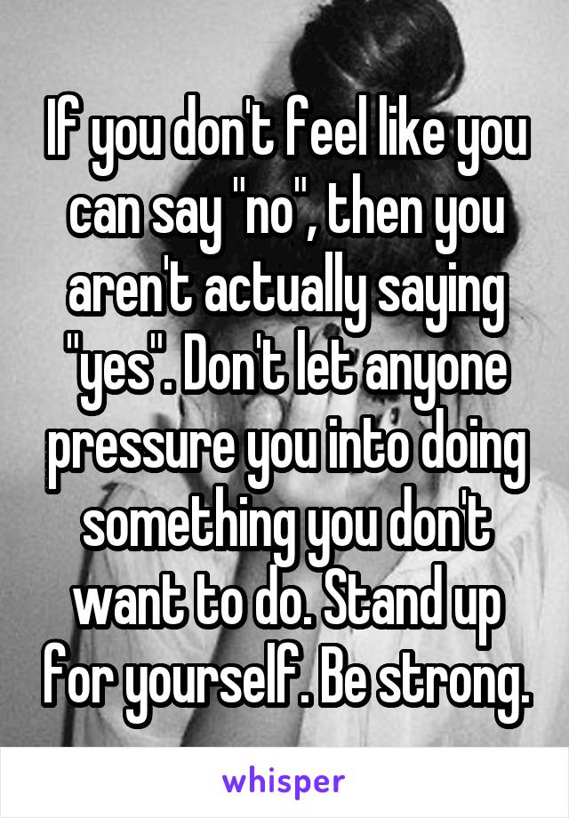 If you don't feel like you can say "no", then you aren't actually saying "yes". Don't let anyone pressure you into doing something you don't want to do. Stand up for yourself. Be strong.
