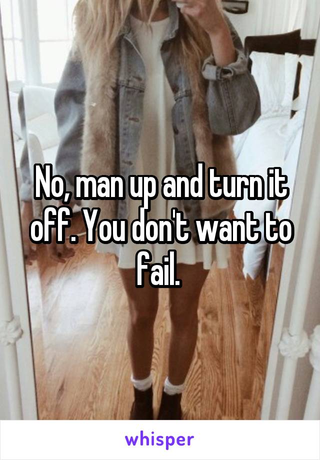 No, man up and turn it off. You don't want to fail. 