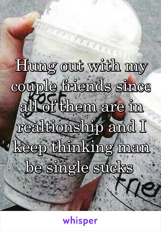 Hung out with my couple friends since all of them are in realtionship and I keep thinking man be single sucks 