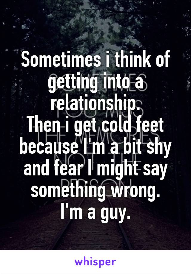 Sometimes i think of getting into a relationship.
Then i get cold feet because I'm a bit shy and fear I might say something wrong.
I'm a guy.