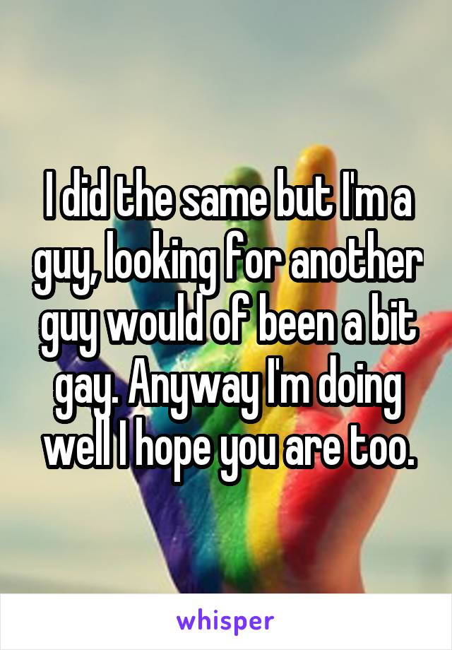 I did the same but I'm a guy, looking for another guy would of been a bit gay. Anyway I'm doing well I hope you are too.
