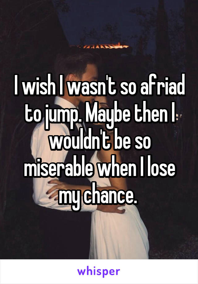 I wish I wasn't so afriad to jump. Maybe then I wouldn't be so miserable when I lose my chance. 