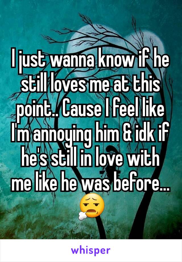I just wanna know if he still loves me at this point.. Cause I feel like I'm annoying him & idk if he's still in love with me like he was before... 😧