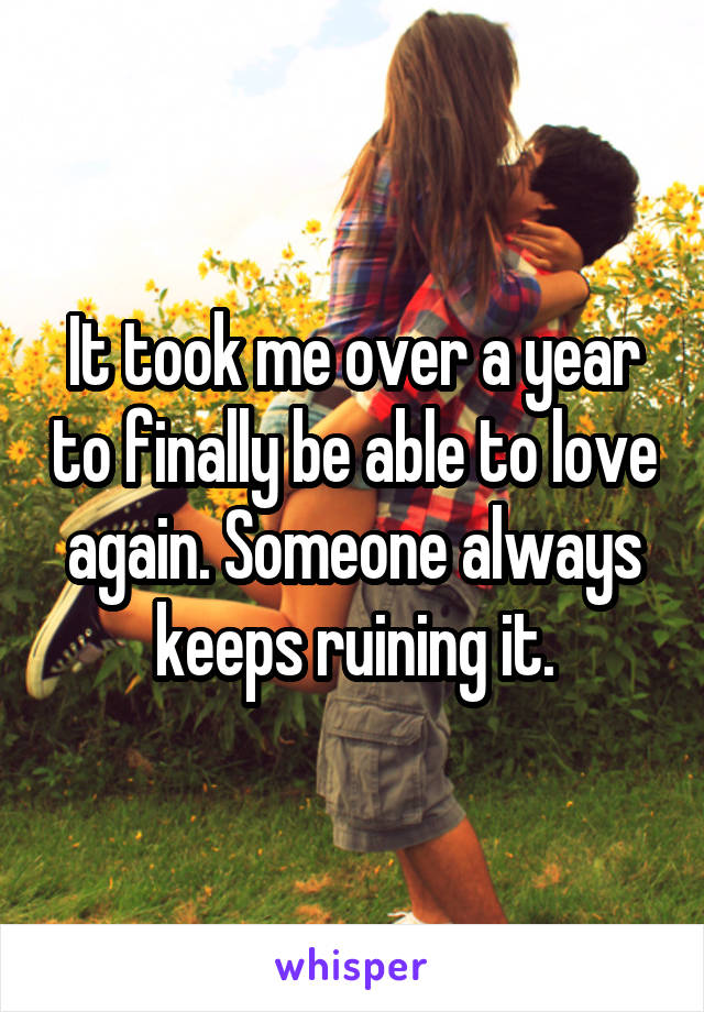 It took me over a year to finally be able to love again. Someone always keeps ruining it.