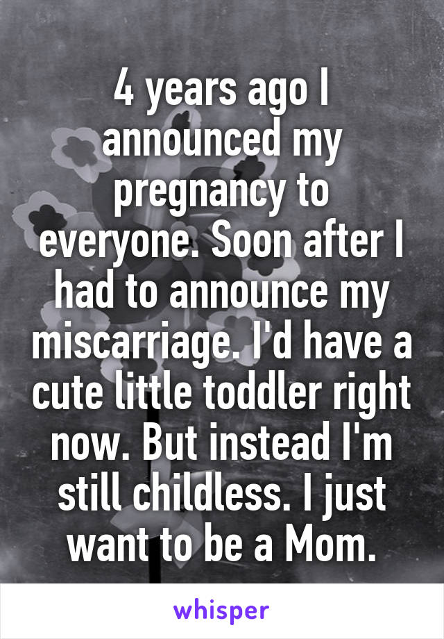 4 years ago I announced my pregnancy to everyone. Soon after I had to announce my miscarriage. I'd have a cute little toddler right now. But instead I'm still childless. I just want to be a Mom.