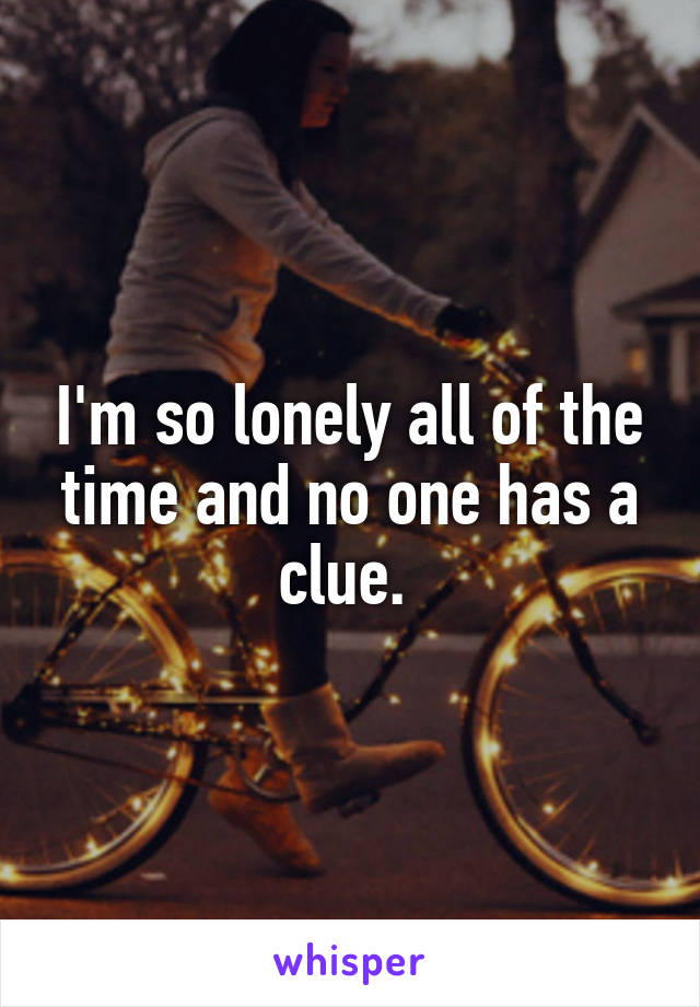 I'm so lonely all of the time and no one has a clue. 