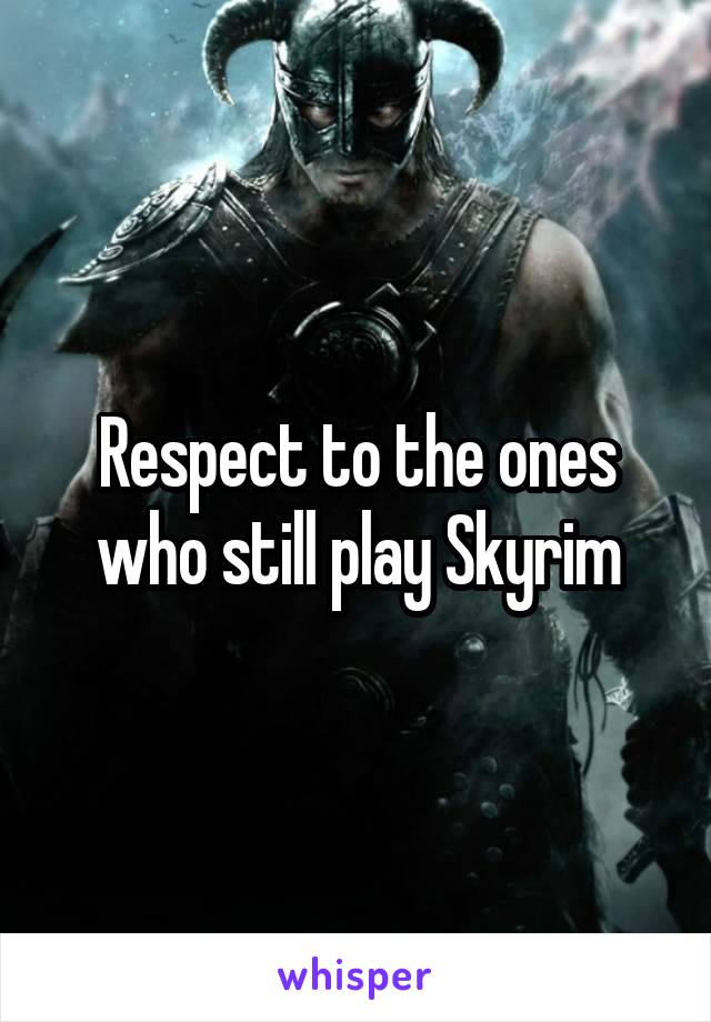 Respect to the ones who still play Skyrim