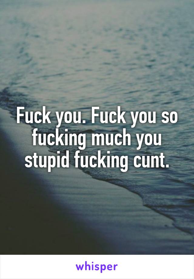 Fuck you. Fuck you so fucking much you stupid fucking cunt.
