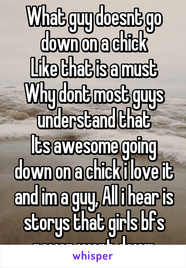 What guy doesnt go down on a chick
Like that is a must
Why dont most guys understand that
Its awesome going down on a chick i love it and im a guy, All i hear is storys that girls bfs never went down