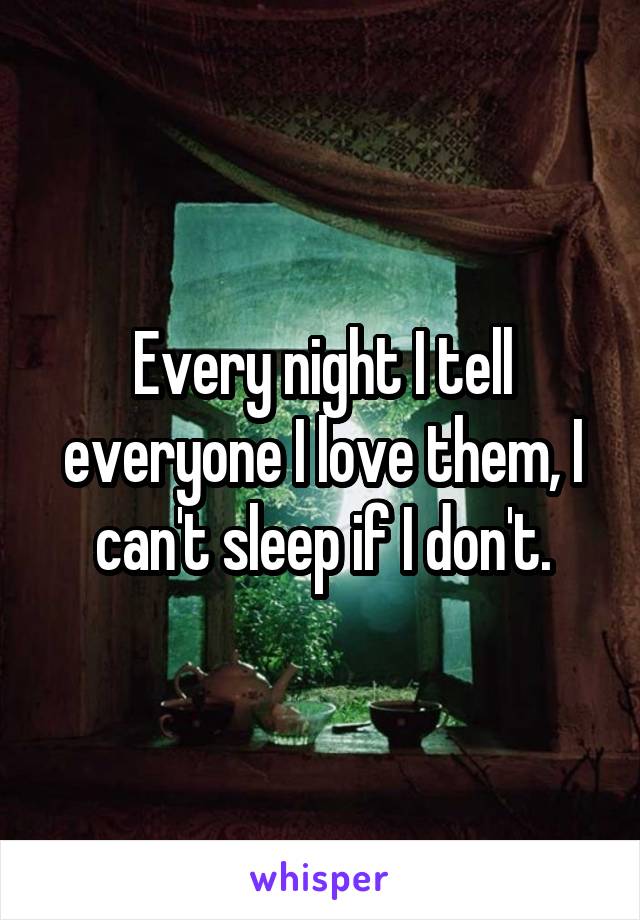 Every night I tell everyone I love them, I can't sleep if I don't.
