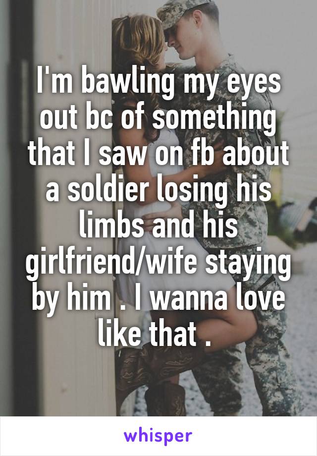 I'm bawling my eyes out bc of something that I saw on fb about a soldier losing his limbs and his girlfriend/wife staying by him . I wanna love like that . 
