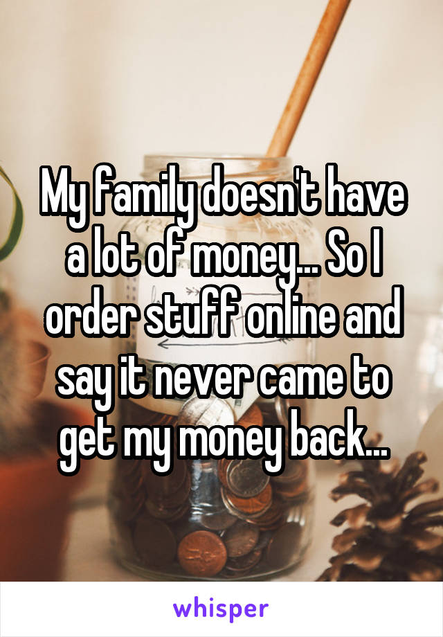 My family doesn't have a lot of money... So I order stuff online and say it never came to get my money back...